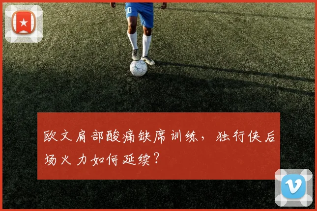 欧文肩部酸痛缺席训练，独行侠后场火力如何延续？