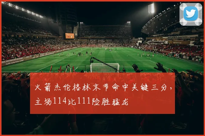 火箭杰伦格林末节命中关键三分，主场114比111险胜猛龙