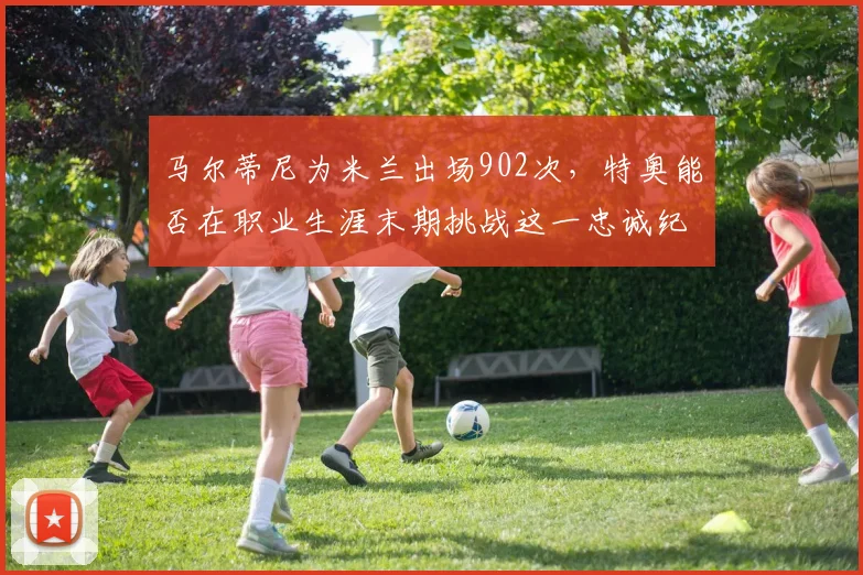 马尔蒂尼为米兰出场902次，特奥能否在职业生涯末期挑战这一忠诚纪录？