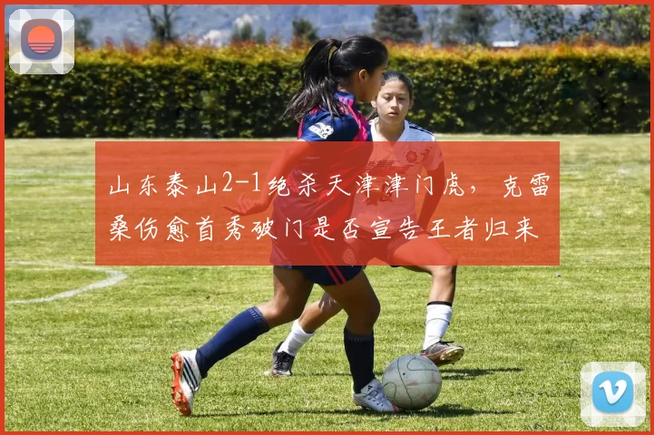 山东泰山2-1绝杀天津津门虎，克雷桑伤愈首秀破门是否宣告王者归来？