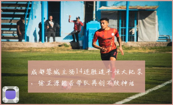 成都蓉城主场14连胜追平恒大纪录，徐正源能否带队再创不败神话